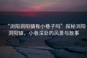 “瀏陽洞陽鎮(zhèn)有小巷子嗎”探秘瀏陽洞陽鎮(zhèn)，小巷深處的風(fēng)景與故事