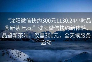 “沈陽微信快約300元1130.24小時品鑒新茶葉.cc”沈陽微信快約新體驗，品鑒新茶葉，僅需300元，全天候服務(wù)啟動