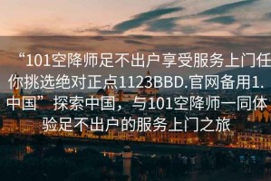 “101空降師足不出戶(hù)享受服務(wù)上門(mén)任你挑選絕對(duì)正點(diǎn)1123BBD.官網(wǎng)備用1.中國(guó)”探索中國(guó)，與101空降師一同體驗(yàn)足不出戶(hù)的服務(wù)上門(mén)之旅
