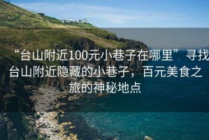 “臺(tái)山附近100元小巷子在哪里”尋找臺(tái)山附近隱藏的小巷子，百元美食之旅的神秘地點(diǎn)