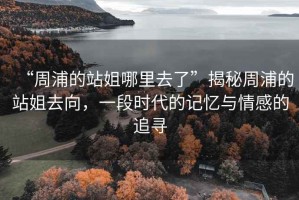 “周浦的站姐哪里去了”揭秘周浦的站姐去向，一段時(shí)代的記憶與情感的追尋