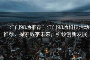 “江門98場推薦”江門98場科技活動推薦，探索數(shù)字未來，引領(lǐng)創(chuàng)新發(fā)展