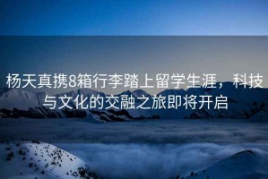 楊天真攜8箱行李踏上留學(xué)生涯，科技與文化的交融之旅即將開(kāi)啟