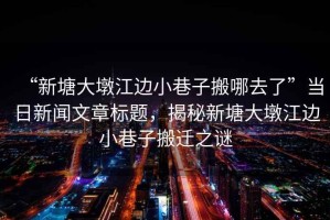 “新塘大墩江邊小巷子搬哪去了”當(dāng)日新聞文章標(biāo)題，揭秘新塘大墩江邊小巷子搬遷之謎