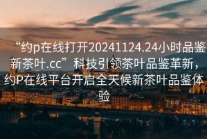 “約p在線打開20241124.24小時(shí)品鑒新茶葉.cc”科技引領(lǐng)茶葉品鑒革新，約P在線平臺開啟全天候新茶葉品鑒體驗(yàn)