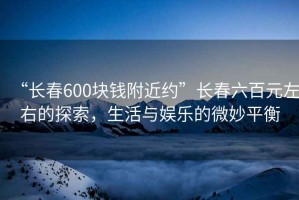 “長(zhǎng)春600塊錢附近約”長(zhǎng)春六百元左右的探索，生活與娛樂的微妙平衡
