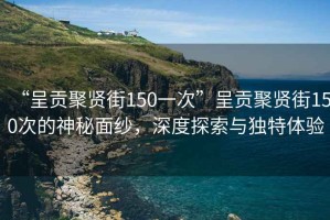 “呈貢聚賢街150一次”呈貢聚賢街150次的神秘面紗，深度探索與獨(dú)特體驗(yàn)