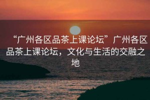 “廣州各區(qū)品茶上課論壇”廣州各區(qū)品茶上課論壇，文化與生活的交融之地