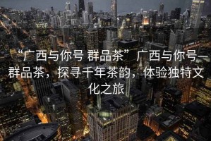 “廣西與你號 群品茶”廣西與你號—群品茶，探尋千年茶韻，體驗獨特文化之旅