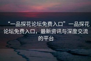 “一品探花論壇免費(fèi)入口”一品探花論壇免費(fèi)入口，最新資訊與深度交流的平臺(tái)