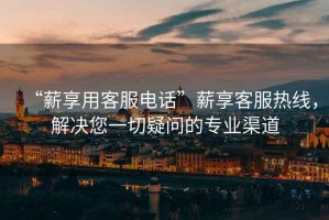 “薪享用客服電話”薪享客服熱線，解決您一切疑問的專業(yè)渠道