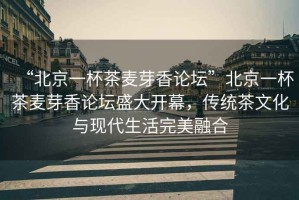 “北京一杯茶麥芽香論壇”北京一杯茶麥芽香論壇盛大開幕，傳統(tǒng)茶文化與現(xiàn)代生活完美融合