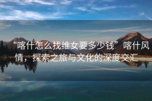 “喀什怎么找維女要多少錢”喀什風(fēng)情，探索之旅與文化的深度交匯