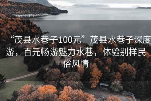 “茂縣水巷子100元”茂縣水巷子深度游，百元暢游魅力水巷，體驗別樣民俗風情