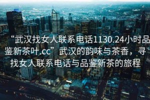 “武漢找女人聯(lián)系電話1130.24小時(shí)品鑒新茶葉.cc”武漢的韻味與茶香，尋找女人聯(lián)系電話與品鑒新茶的旅程