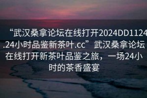 “武漢桑拿論壇在線打開2024DD1124.24小時(shí)品鑒新茶葉.cc”武漢桑拿論壇在線打開新茶葉品鑒之旅，一場(chǎng)24小時(shí)的茶香盛宴