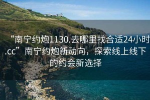 “南寧約炮1130.去哪里找合適24小時.cc”南寧約炮新動向，探索線上線下的約會新選擇