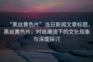 “黑絲黃色片”當(dāng)日新聞文章標(biāo)題，黑絲黃色片，時(shí)尚潮流下的文化現(xiàn)象與深度探討