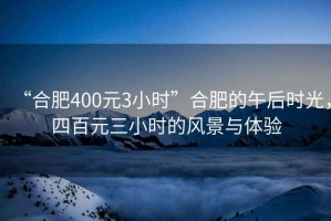 “合肥400元3小時(shí)”合肥的午后時(shí)光，四百元三小時(shí)的風(fēng)景與體驗(yàn)