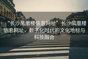 “長沙鳳凰樓信息網(wǎng)址”長沙鳳凰樓信息網(wǎng)址，數(shù)字化時代的文化地標(biāo)與科技融合