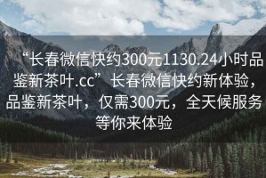 “長春微信快約300元1130.24小時(shí)品鑒新茶葉.cc”長春微信快約新體驗(yàn)，品鑒新茶葉，僅需300元，全天候服務(wù)等你來體驗(yàn)