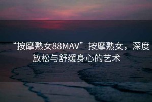 “按摩熟女88MAV”按摩熟女，深度放松與舒緩身心的藝術
