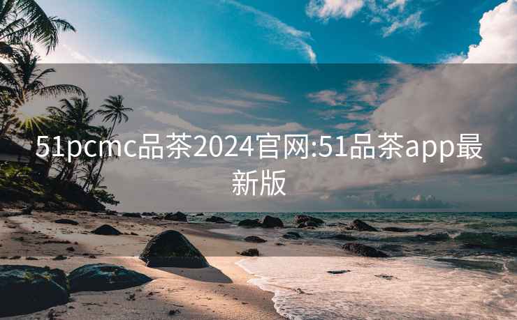 51pcmc品茶2024官網(wǎng):51品茶app最新版