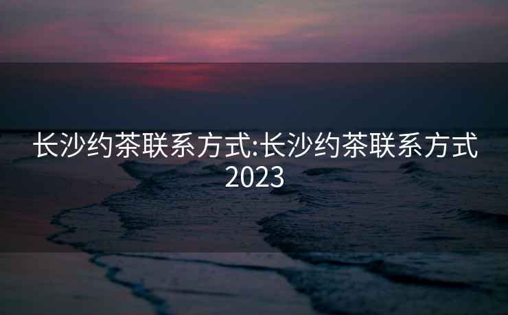 長沙約茶聯(lián)系方式:長沙約茶聯(lián)系方式2023