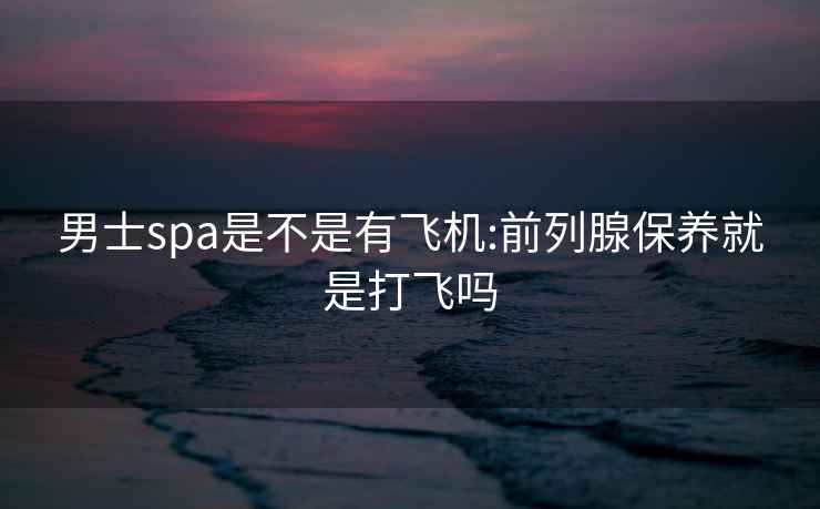 男士spa是不是有飛機:前列腺保養(yǎng)就是打飛嗎
