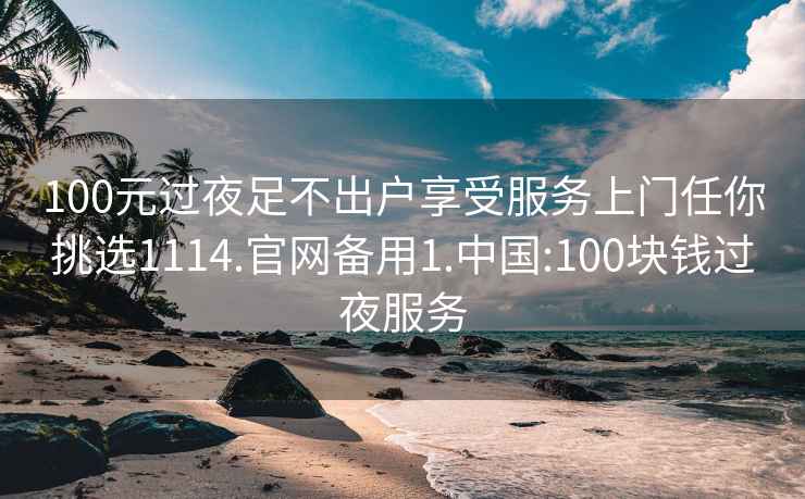 100元過夜足不出戶享受服務上門任你挑選1114.官網備用1.中國:100塊錢過夜服務