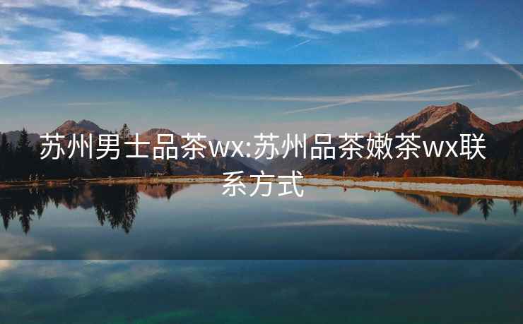 蘇州男士品茶wx:蘇州品茶嫩茶wx聯(lián)系方式