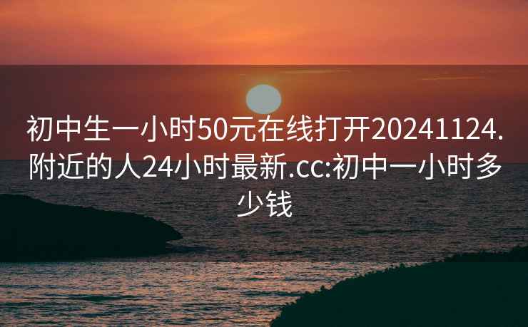 初中生一小時50元在線打開20241124.附近的人24小時最新.cc:初中一小時多少錢