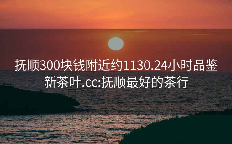 撫順300塊錢附近約1130.24小時品鑒新茶葉.cc:撫順最好的茶行
