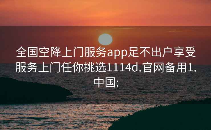 全國(guó)空降上門服務(wù)app足不出戶享受服務(wù)上門任你挑選1114d.官網(wǎng)備用1.中國(guó):