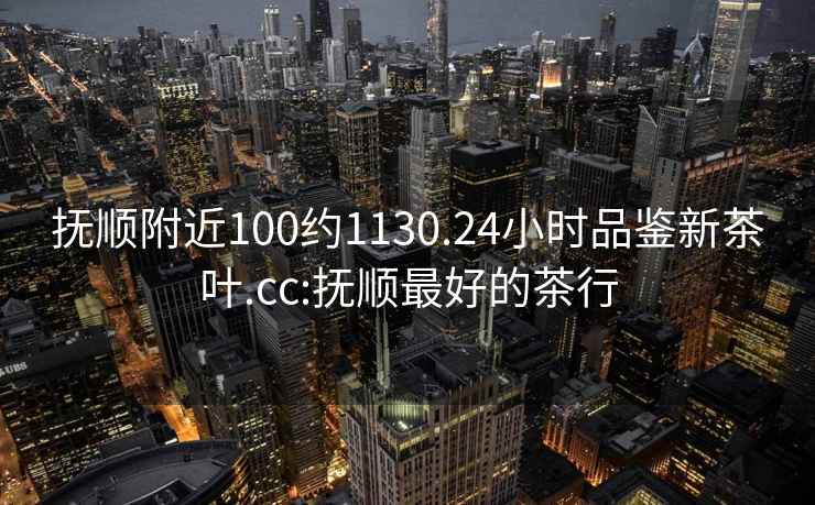 撫順附近100約1130.24小時(shí)品鑒新茶葉.cc:撫順最好的茶行