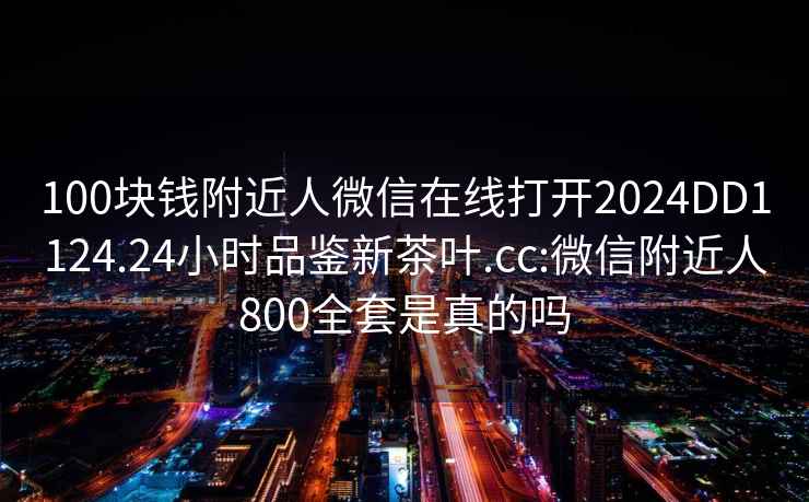 100塊錢附近人微信在線打開2024DD1124.24小時品鑒新茶葉.cc:微信附近人800全套是真的嗎