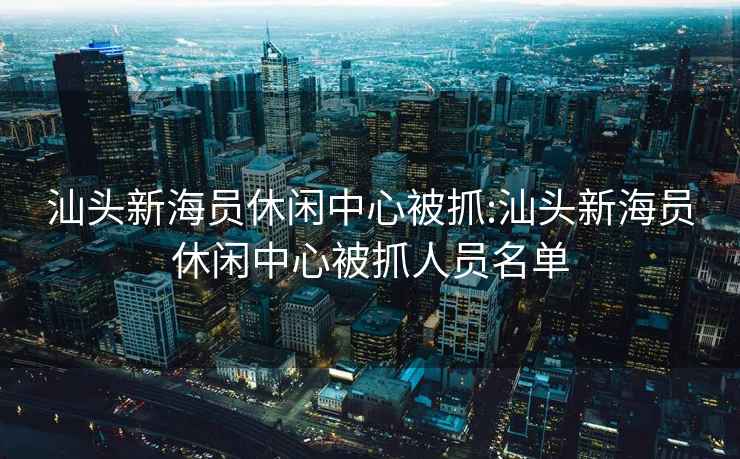 汕頭新海員休閑中心被抓:汕頭新海員休閑中心被抓人員名單