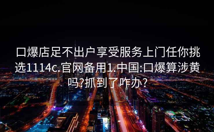 口爆店足不出戶享受服務(wù)上門任你挑選1114c.官網(wǎng)備用1.中國:口爆算涉黃嗎?抓到了咋辦?