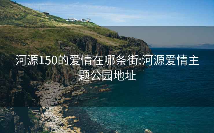 河源150的愛情在哪條街:河源愛情主題公園地址