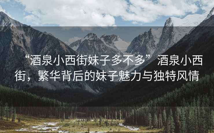 “酒泉小西街妹子多不多”酒泉小西街，繁華背后的妹子魅力與獨特風情