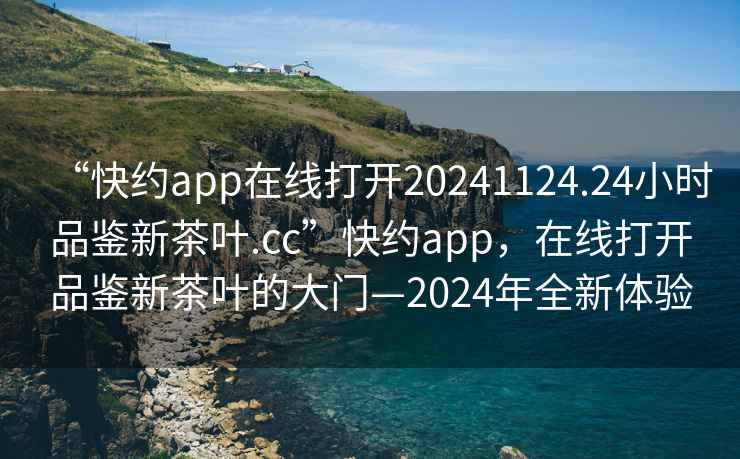 “快約app在線打開20241124.24小時(shí)品鑒新茶葉.cc”快約app，在線打開品鑒新茶葉的大門—2024年全新體驗(yàn)