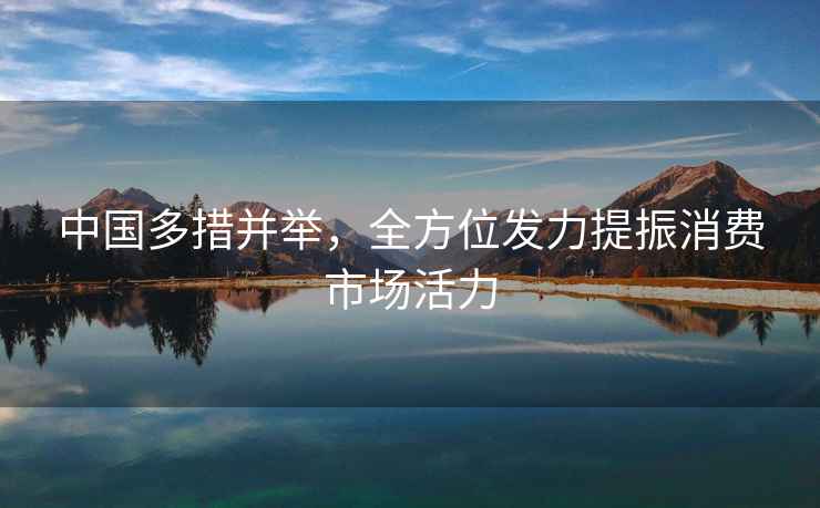 中國(guó)多措并舉，全方位發(fā)力提振消費(fèi)市場(chǎng)活力