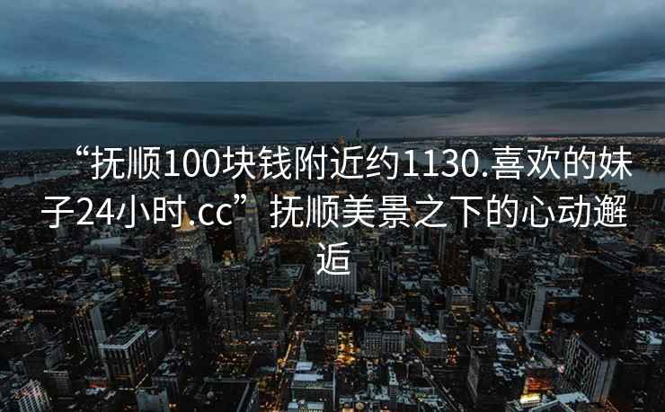 “撫順100塊錢附近約1130.喜歡的妹子24小時(shí).cc”撫順美景之下的心動(dòng)邂逅