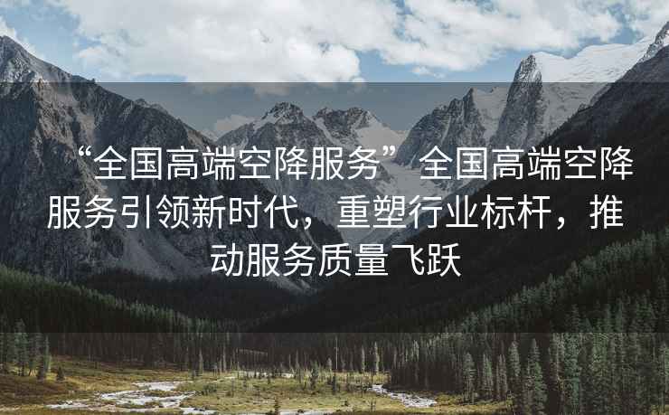 “全國高端空降服務(wù)”全國高端空降服務(wù)引領(lǐng)新時代，重塑行業(yè)標(biāo)桿，推動服務(wù)質(zhì)量飛躍