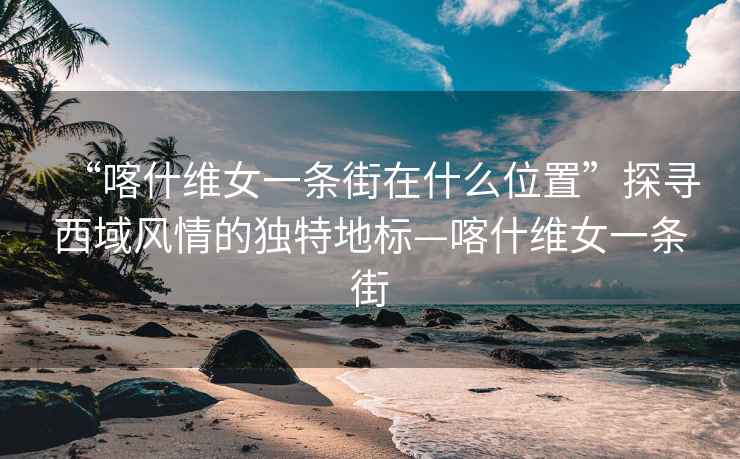 “喀什維女一條街在什么位置”探尋西域風(fēng)情的獨(dú)特地標(biāo)—喀什維女一條街