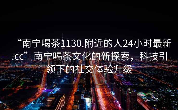 “南寧喝茶1130.附近的人24小時(shí)最新.cc”南寧喝茶文化的新探索，科技引領(lǐng)下的社交體驗(yàn)升級