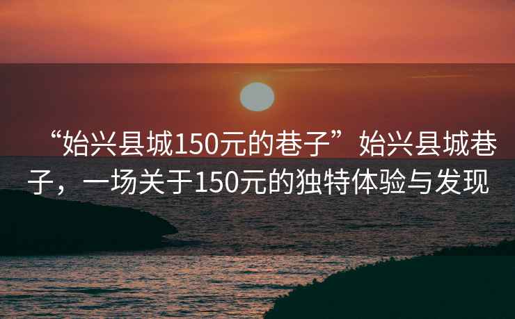 “始興縣城150元的巷子”始興縣城巷子，一場(chǎng)關(guān)于150元的獨(dú)特體驗(yàn)與發(fā)現(xiàn)