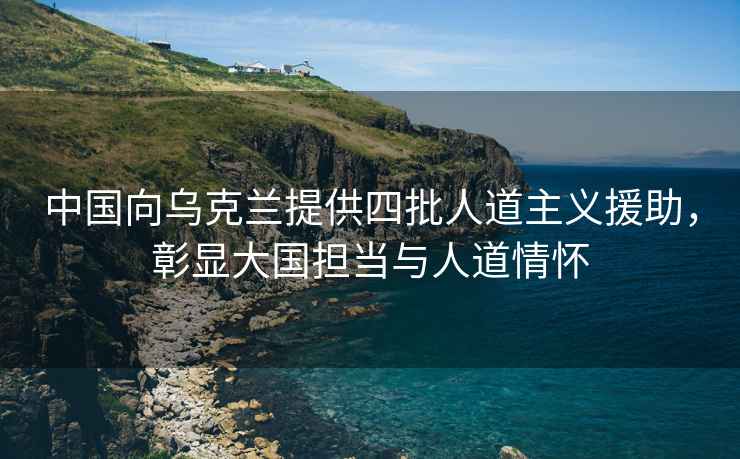 中國向烏克蘭提供四批人道主義援助，彰顯大國擔當與人道情懷