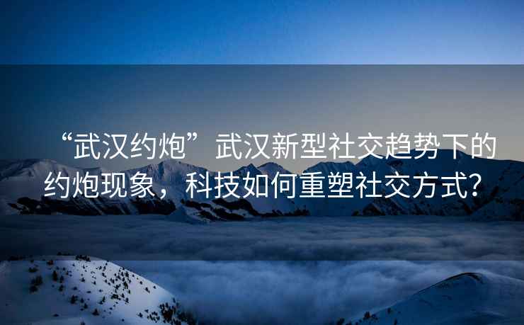 “武漢約炮”武漢新型社交趨勢下的約炮現(xiàn)象，科技如何重塑社交方式？