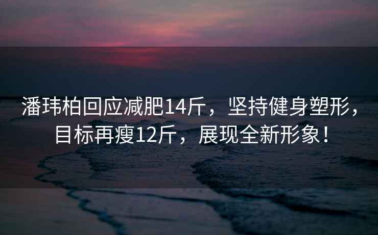 潘瑋柏回應減肥14斤，堅持健身塑形，目標再瘦12斤，展現全新形象！
